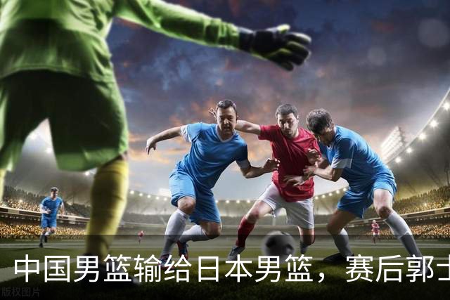 中国男篮输给日本男篮，赛后郭士强说：“这个夏天我们整个中国男篮都非常努力”